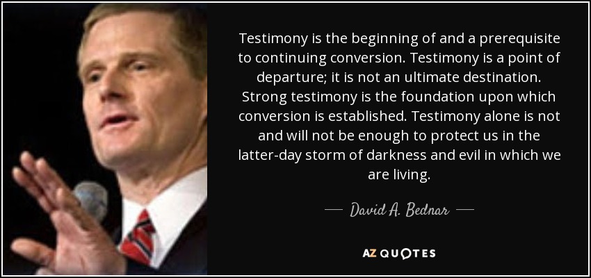 Testimony is the beginning of and a prerequisite to continuing conversion. Testimony is a point of departure; it is not an ultimate destination. Strong testimony is the foundation upon which conversion is established. Testimony alone is not and will not be enough to protect us in the latter-day storm of darkness and evil in which we are living. - David A. Bednar