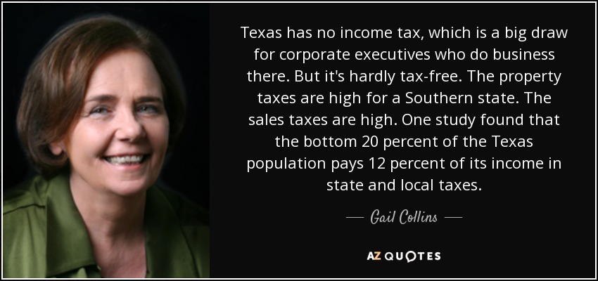 Texas no tiene impuesto sobre la renta, lo que es un gran atractivo para los ejecutivos de las empresas que hacen negocios allí. Pero no está libre de impuestos. Los impuestos sobre la propiedad son altos para un estado del Sur. Los impuestos sobre las ventas son altos. Según un estudio, el 20% más pobre de la población de Texas paga el 12% de sus ingresos en impuestos estatales y locales. - Gail Collins