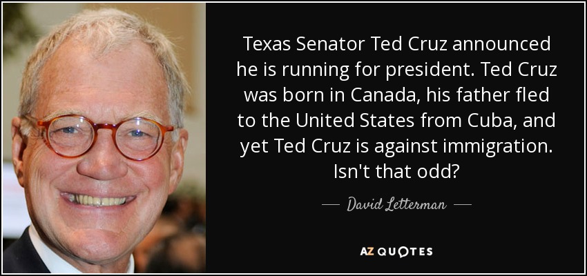 Texas Senator Ted Cruz announced he is running for president. Ted Cruz was born in Canada, his father fled to the United States from Cuba, and yet Ted Cruz is against immigration. Isn't that odd? - David Letterman