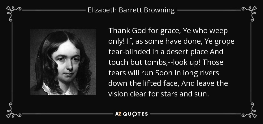 Gracias a Dios por la gracia, vosotros que sólo lloráis. Si, como han hecho algunos, andáis a tientas, ciegos de lágrimas, por un lugar desierto, y no tocáis más que tumbas, ¡mirad! Esas lágrimas correrán pronto en largos ríos por el rostro levantado, Y dejarán la visión clara para las estrellas y el sol. - Elizabeth Barrett Browning