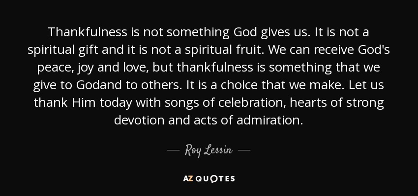 Thankfulness is not something God gives us. It is not a spiritual gift and it is not a spiritual fruit. We can receive God's peace, joy and love, but thankfulness is something that we give to Godand to others. It is a choice that we make. Let us thank Him today with songs of celebration, hearts of strong devotion and acts of admiration. - Roy Lessin