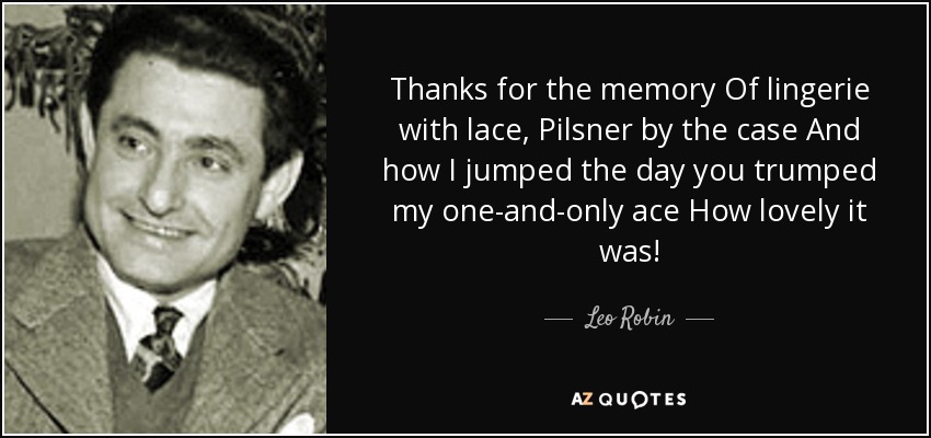 Thanks for the memory Of lingerie with lace, Pilsner by the case And how I jumped the day you trumped my one-and-only ace How lovely it was! - Leo Robin
