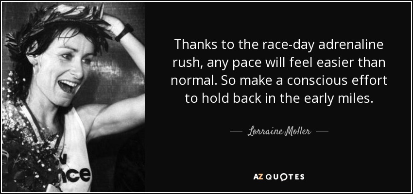 Thanks to the race-day adrenaline rush, any pace will feel easier than normal. So make a conscious effort to hold back in the early miles. - Lorraine Moller