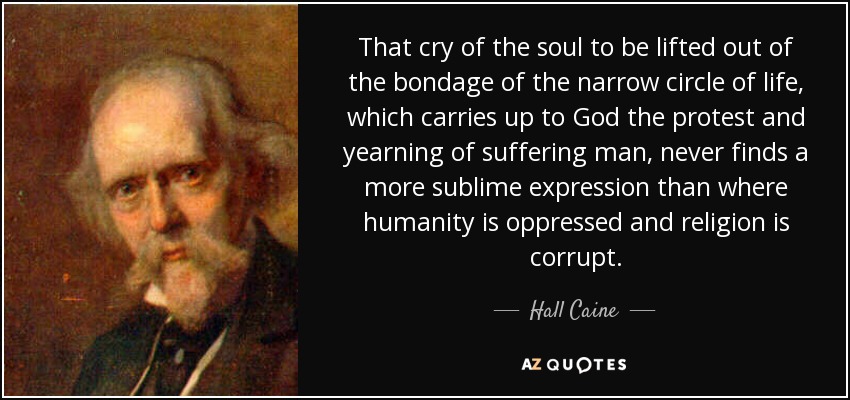 That cry of the soul to be lifted out of the bondage of the narrow circle of life, which carries up to God the protest and yearning of suffering man, never finds a more sublime expression than where humanity is oppressed and religion is corrupt. - Hall Caine