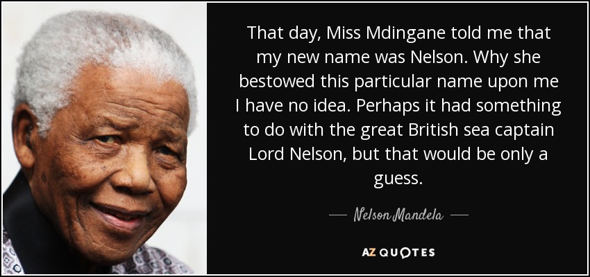 That day, Miss Mdingane told me that my new name was Nelson. Why she bestowed this particular name upon me I have no idea. Perhaps it had something to do with the great British sea captain Lord Nelson, but that would be only a guess. - Nelson Mandela