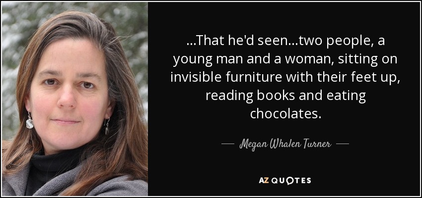 ...That he'd seen...two people, a young man and a woman, sitting on invisible furniture with their feet up, reading books and eating chocolates. - Megan Whalen Turner