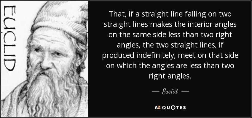 Que, si una recta que cae sobre dos rectas hace que los ángulos interiores de un mismo lado sean menores que dos ángulos rectos, las dos rectas, si se producen indefinidamente, se encuentran en aquel lado en el que los ángulos son menores que dos ángulos rectos. - Euclides