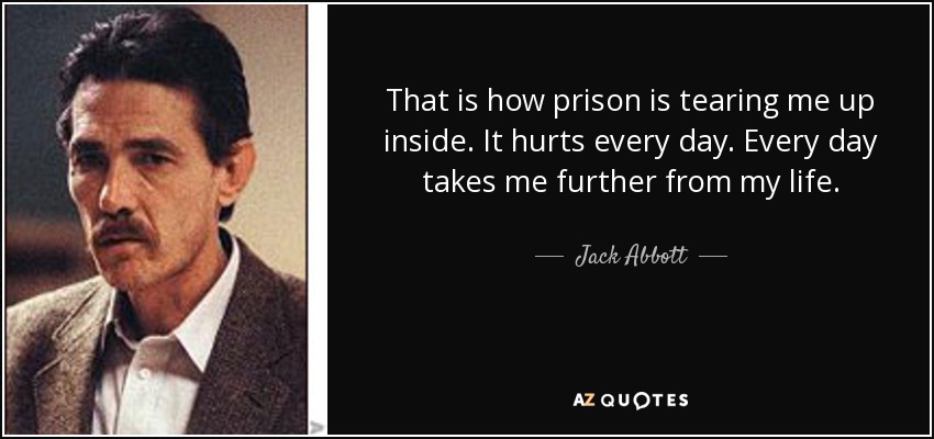 That is how prison is tearing me up inside. It hurts every day. Every day takes me further from my life. - Jack Abbott