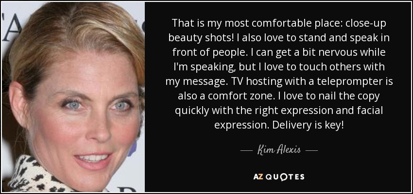 That is my most comfortable place: close-up beauty shots! I also love to stand and speak in front of people. I can get a bit nervous while I'm speaking, but I love to touch others with my message. TV hosting with a teleprompter is also a comfort zone. I love to nail the copy quickly with the right expression and facial expression. Delivery is key! - Kim Alexis