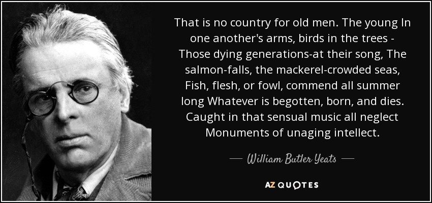 That is no country for old men. The young In one another's arms, birds in the trees - Those dying generations-at their song, The salmon-falls, the mackerel-crowded seas, Fish, flesh, or fowl, commend all summer long Whatever is begotten, born, and dies. Caught in that sensual music all neglect Monuments of unaging intellect. - William Butler Yeats