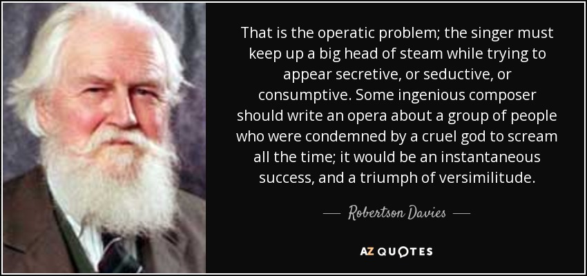 That is the operatic problem; the singer must keep up a big head of steam while trying to appear secretive, or seductive, or consumptive. Some ingenious composer should write an opera about a group of people who were condemned by a cruel god to scream all the time; it would be an instantaneous success, and a triumph of versimilitude. - Robertson Davies