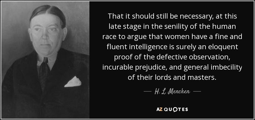 Que a estas alturas de la senilidad de la raza humana siga siendo necesario argumentar que las mujeres tienen una inteligencia fina y fluida es sin duda una prueba elocuente de la observación defectuosa, el prejuicio incurable y la imbecilidad general de sus señores y maestros. - H. L. Mencken