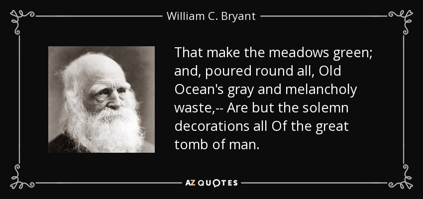 That make the meadows green; and, poured round all, Old Ocean's gray and melancholy waste,-- Are but the solemn decorations all Of the great tomb of man. - William C. Bryant