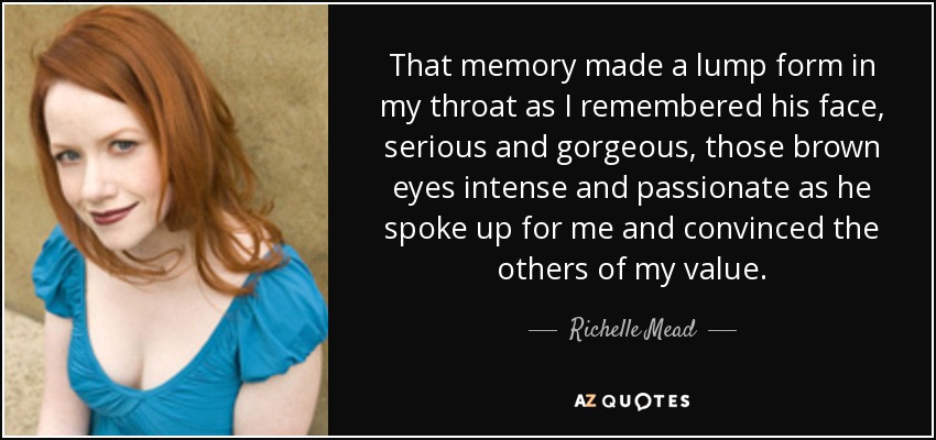 That memory made a lump form in my throat as I remembered his face, serious and gorgeous, those brown eyes intense and passionate as he spoke up for me and convinced the others of my value. - Richelle Mead