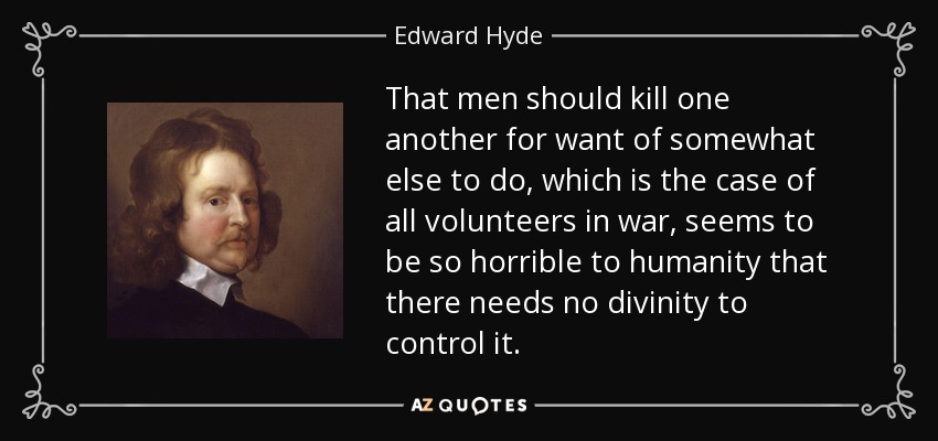 That men should kill one another for want of somewhat else to do, which is the case of all volunteers in war, seems to be so horrible to humanity that there needs no divinity to control it. - Edward Hyde, 1st Earl of Clarendon