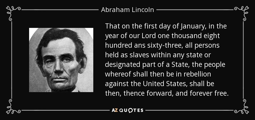 Que el primer día de enero del año de Nuestro Señor de mil ochocientos sesenta y tres, todas las personas mantenidas como esclavas dentro de cualquier estado o parte designada de un estado, cuyo pueblo esté entonces en rebelión contra los Estados Unidos, serán entonces, de allí en adelante, y para siempre libres. - Abraham Lincoln