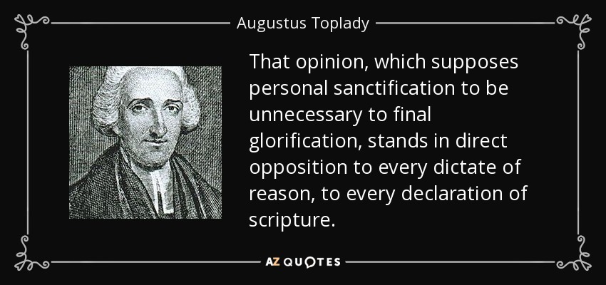 That opinion, which supposes personal sanctification to be unnecessary to final glorification, stands in direct opposition to every dictate of reason, to every declaration of scripture. - Augustus Toplady