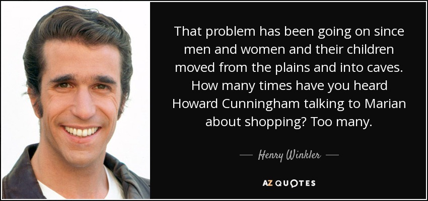 That problem has been going on since men and women and their children moved from the plains and into caves. How many times have you heard Howard Cunningham talking to Marian about shopping? Too many. - Henry Winkler