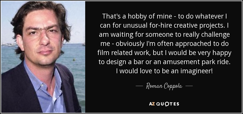 That's a hobby of mine - to do whatever I can for unusual for-hire creative projects. I am waiting for someone to really challenge me - obviously I'm often approached to do film related work, but I would be very happy to design a bar or an amusement park ride. I would love to be an imagineer! - Roman Coppola