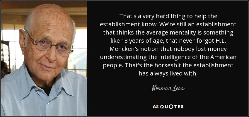 That's a very hard thing to help the establishment know. We're still an establishment that thinks the average mentality is something like 13 years of age, that never forgot H.L. Mencken's notion that nobody lost money underestimating the intelligence of the American people. That's the horseshit the establishment has always lived with. - Norman Lear