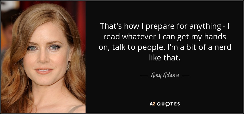 Así es como me preparo para cualquier cosa: leo todo lo que cae en mis manos, hablo con la gente. Soy un poco empollona. - Amy Adams