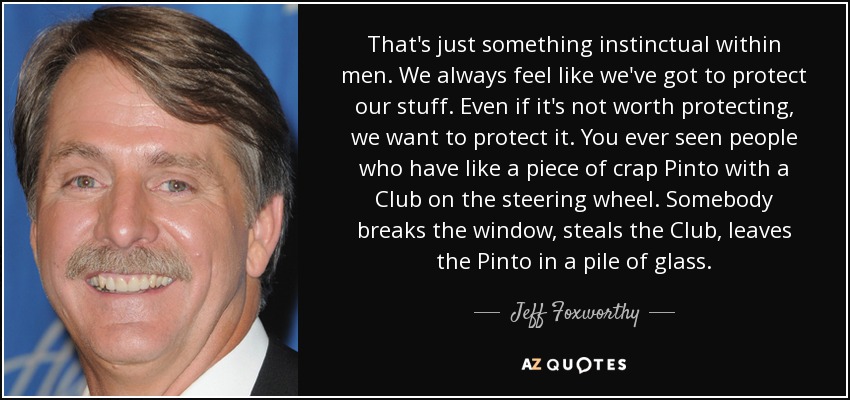 That's just something instinctual within men. We always feel like we've got to protect our stuff. Even if it's not worth protecting, we want to protect it. You ever seen people who have like a piece of crap Pinto with a Club on the steering wheel. Somebody breaks the window, steals the Club, leaves the Pinto in a pile of glass. - Jeff Foxworthy