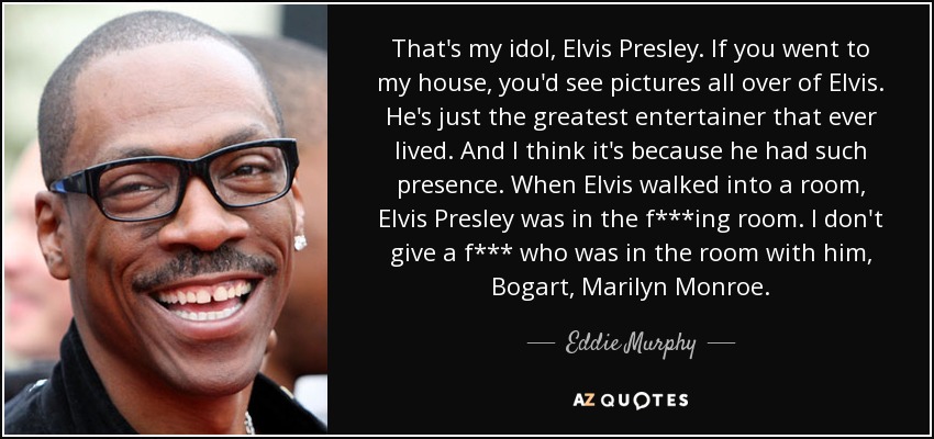 That's my idol, Elvis Presley. If you went to my house, you'd see pictures all over of Elvis. He's just the greatest entertainer that ever lived. And I think it's because he had such presence. When Elvis walked into a room, Elvis Presley was in the f***ing room. I don't give a f*** who was in the room with him, Bogart, Marilyn Monroe. - Eddie Murphy