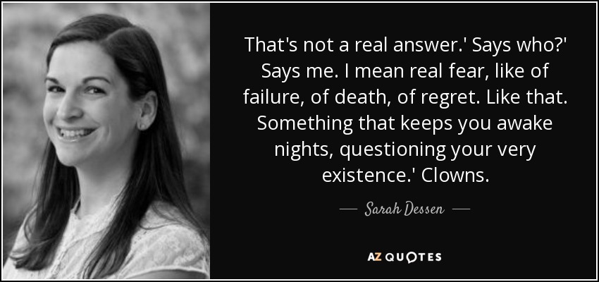 That's not a real answer.' Says who?' Says me. I mean real fear, like of failure, of death, of regret. Like that. Something that keeps you awake nights, questioning your very existence.' Clowns. - Sarah Dessen