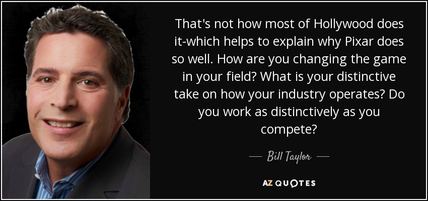 That's not how most of Hollywood does it-which helps to explain why Pixar does so well. How are you changing the game in your field? What is your distinctive take on how your industry operates? Do you work as distinctively as you compete? - Bill Taylor