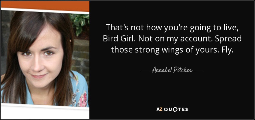 That's not how you're going to live, Bird Girl. Not on my account. Spread those strong wings of yours. Fly. - Annabel Pitcher