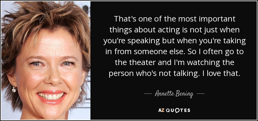 That's one of the most important things about acting is not just when you're speaking but when you're taking in from someone else. So I often go to the theater and I'm watching the person who's not talking. I love that. - Annette Bening