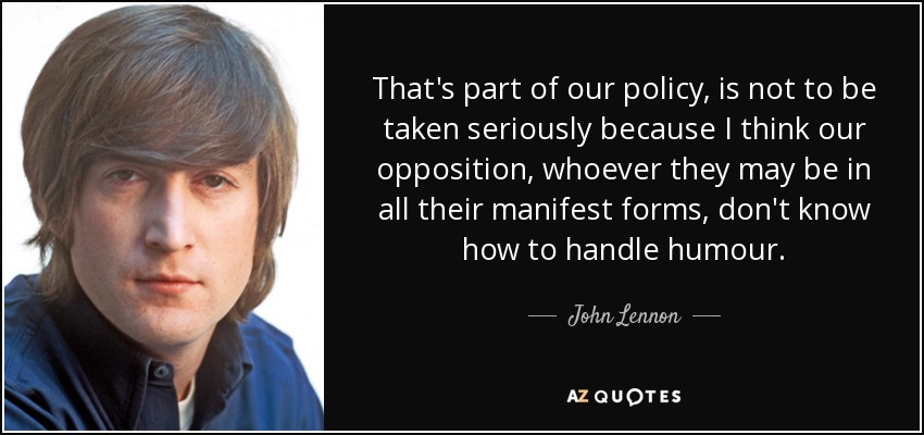 That's part of our policy, is not to be taken seriously because I think our opposition, whoever they may be in all their manifest forms, don't know how to handle humour. - John Lennon