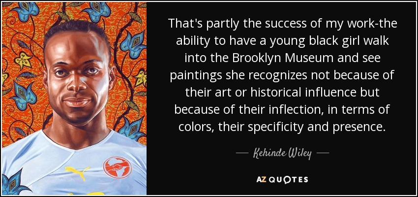 That's partly the success of my work-the ability to have a young black girl walk into the Brooklyn Museum and see paintings she recognizes not because of their art or historical influence but because of their inflection, in terms of colors, their specificity and presence. - Kehinde Wiley