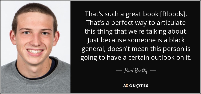 That's such a great book [Bloods]. That's a perfect way to articulate this thing that we're talking about. Just because someone is a black general, doesn't mean this person is going to have a certain outlook on it. - Paul Beatty