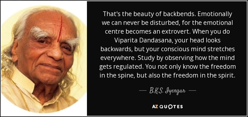 That's the beauty of backbends. Emotionally we can never be disturbed, for the emotional centre becomes an extrovert. When you do Viparita Dandasana, your head looks backwards, but your conscious mind stretches everywhere. Study by observing how the mind gets regulated. You not only know the freedom in the spine, but also the freedom in the spirit. - B.K.S. Iyengar