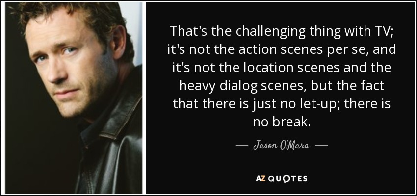 That's the challenging thing with TV; it's not the action scenes per se, and it's not the location scenes and the heavy dialog scenes, but the fact that there is just no let-up; there is no break. - Jason O'Mara