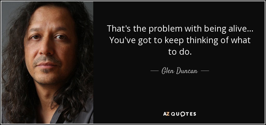 That's the problem with being alive ... You've got to keep thinking of what to do. - Glen Duncan