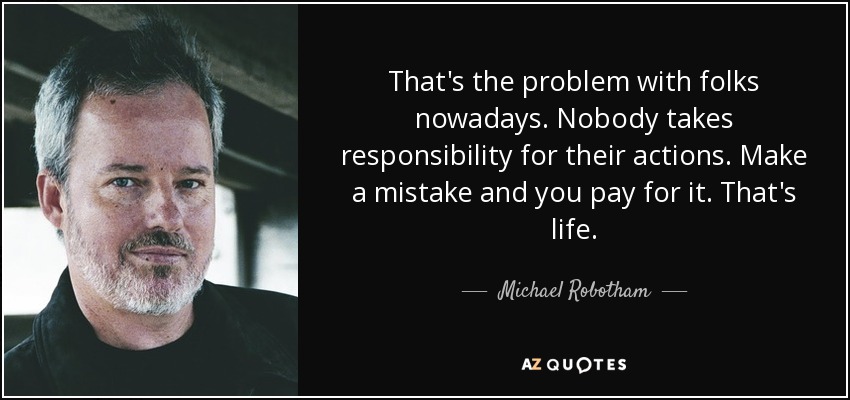 That's the problem with folks nowadays. Nobody takes responsibility for their actions. Make a mistake and you pay for it. That's life. - Michael Robotham