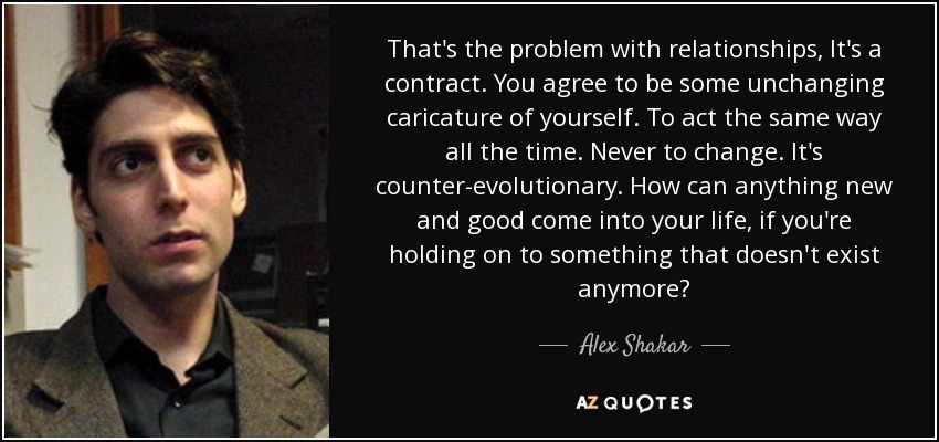 Ese es el problema con las relaciones, es un contrato. Aceptas ser una caricatura inmutable de ti mismo. Actuar de la misma manera todo el tiempo. Nunca cambiar. Es contra-evolutivo. ¿Cómo puede llegar algo nuevo y bueno a tu vida, si te aferras a algo que ya no existe? - Alex Shakar