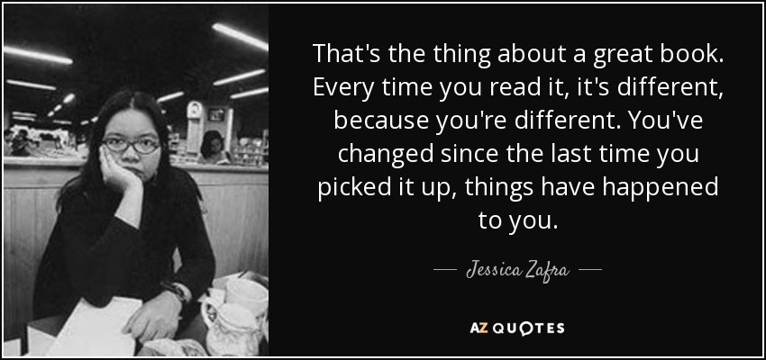 That's the thing about a great book. Every time you read it, it's different, because you're different. You've changed since the last time you picked it up, things have happened to you. - Jessica Zafra