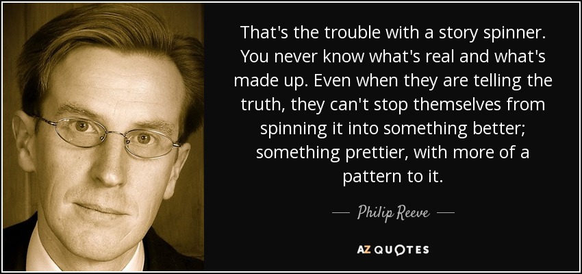 That's the trouble with a story spinner. You never know what's real and what's made up. Even when they are telling the truth, they can't stop themselves from spinning it into something better; something prettier, with more of a pattern to it. - Philip Reeve
