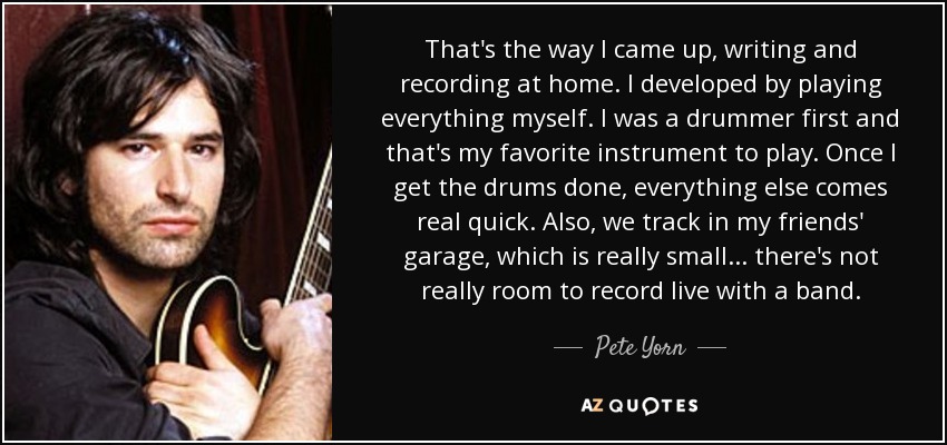 That's the way I came up, writing and recording at home. I developed by playing everything myself. I was a drummer first and that's my favorite instrument to play. Once I get the drums done, everything else comes real quick. Also, we track in my friends' garage, which is really small ... there's not really room to record live with a band. - Pete Yorn