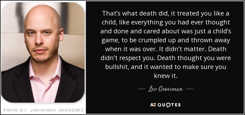 That’s what death did, it treated you like a child, like everything you had ever thought and done and cared about was just a child’s game, to be crumpled up and thrown away when it was over. It didn’t matter. Death didn’t respect you. Death thought you were bullshit, and it wanted to make sure you knew it. - Lev Grossman