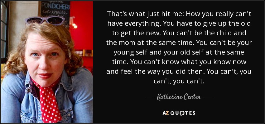 That's what just hit me: How you really can't have everything. You have to give up the old to get the new. You can't be the child and the mom at the same time. You can't be your young self and your old self at the same time. You can't know what you know now and feel the way you did then. You can't, you can't, you can't. - Katherine Center