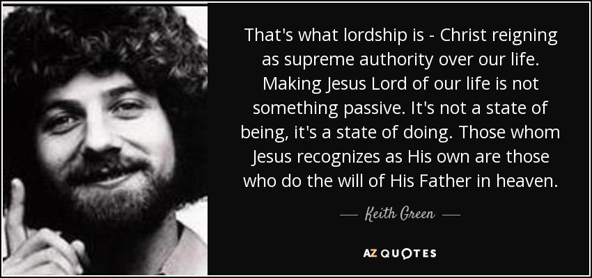 That's what lordship is - Christ reigning as supreme authority over our life. Making Jesus Lord of our life is not something passive. It's not a state of being, it's a state of doing. Those whom Jesus recognizes as His own are those who do the will of His Father in heaven. - Keith Green