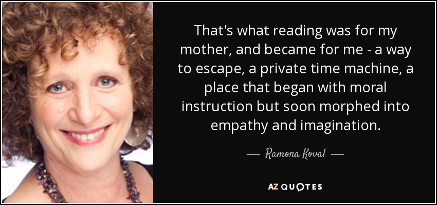 That's what reading was for my mother, and became for me - a way to escape, a private time machine, a place that began with moral instruction but soon morphed into empathy and imagination. - Ramona Koval