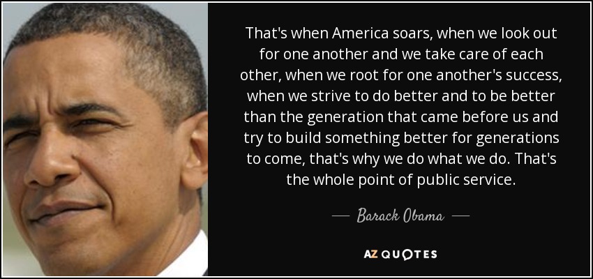 That's when America soars, when we look out for one another and we take care of each other, when we root for one another's success, when we strive to do better and to be better than the generation that came before us and try to build something better for generations to come, that's why we do what we do. That's the whole point of public service. - Barack Obama