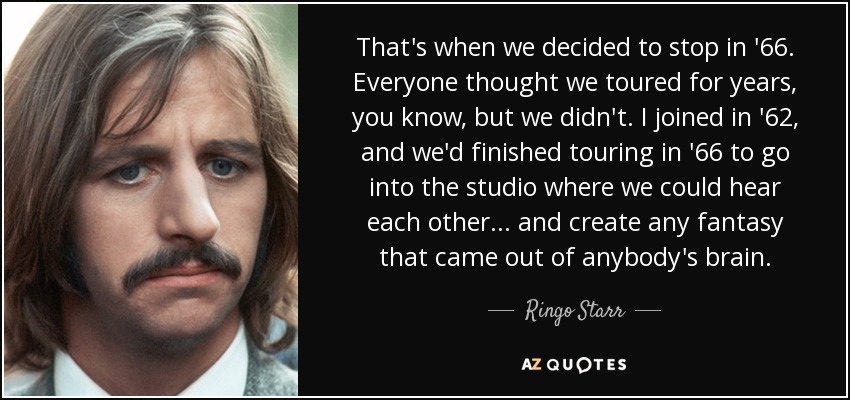 That's when we decided to stop in '66. Everyone thought we toured for years, you know, but we didn't. I joined in '62, and we'd finished touring in '66 to go into the studio where we could hear each other... and create any fantasy that came out of anybody's brain. - Ringo Starr