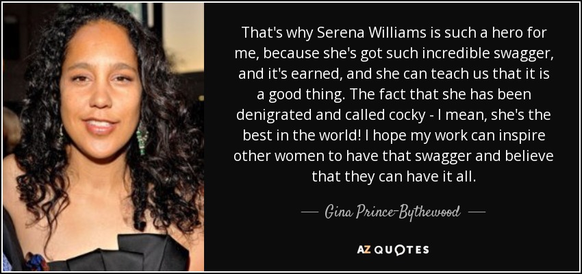 That's why Serena Williams is such a hero for me, because she's got such incredible swagger, and it's earned, and she can teach us that it is a good thing. The fact that she has been denigrated and called cocky - I mean, she's the best in the world! I hope my work can inspire other women to have that swagger and believe that they can have it all. - Gina Prince-Bythewood