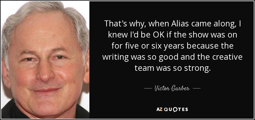 That's why, when Alias came along, I knew I'd be OK if the show was on for five or six years because the writing was so good and the creative team was so strong. - Victor Garber